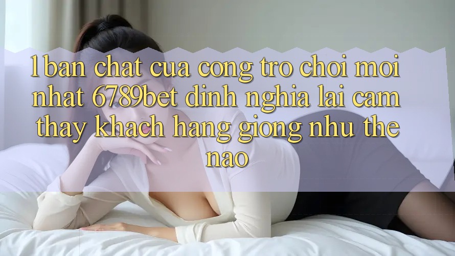 1. Bản Chất Của “Cổng Trò chơi Mới nhất”: 6789bet Định Nghĩa Lại Cảm thấy Khách hàng Giống như Thế Nào?