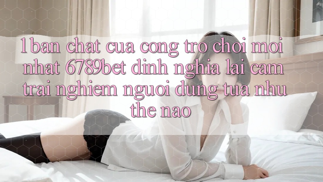 1. Bản Chất Của “Cổng Trò chơi Mới nhất”: 6789bet Định Nghĩa Lại Cảm trải nghiệm Người Dùng Tựa như Thế Nào?