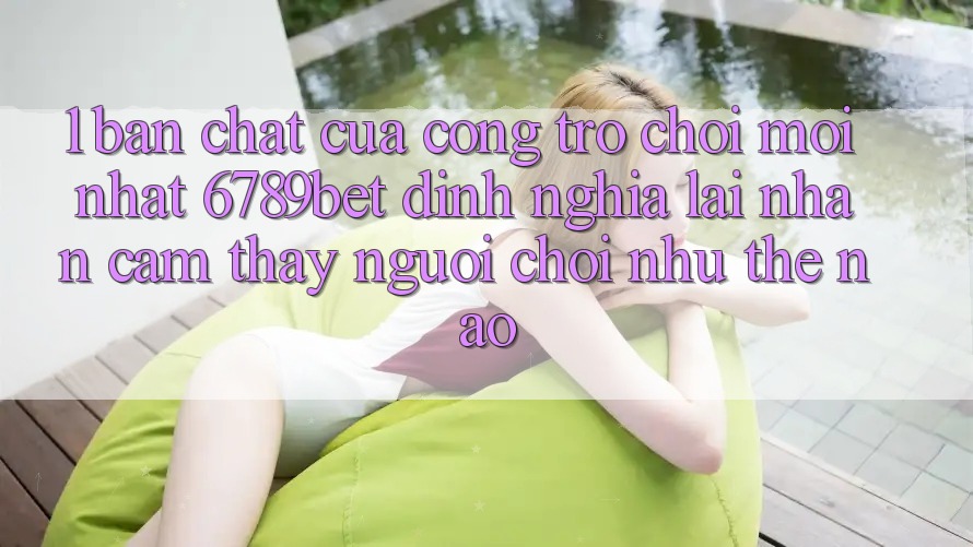 1. Bản Chất Của “Cổng Trò chơi Mới nhất”: 6789bet Định Nghĩa Lại Nhận cảm thấy Người chơi Như Thế Nào?