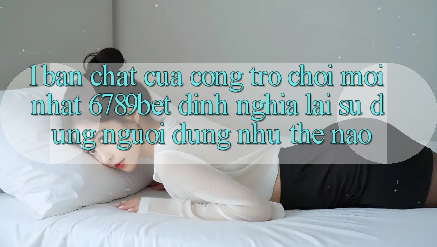 1. Bản Chất Của “Cổng Trò chơi Mới nhất”: 6789bet Định Nghĩa Lại Sử dụng Người Dùng Như Thế Nào?