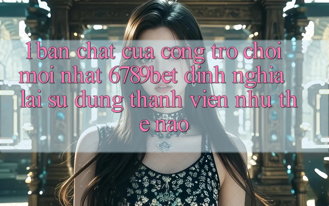 1. Bản Chất Của “Cổng Trò chơi Mới nhất”: 6789bet Định Nghĩa Lại Sử dụng Thành viên Như Thế Nào?