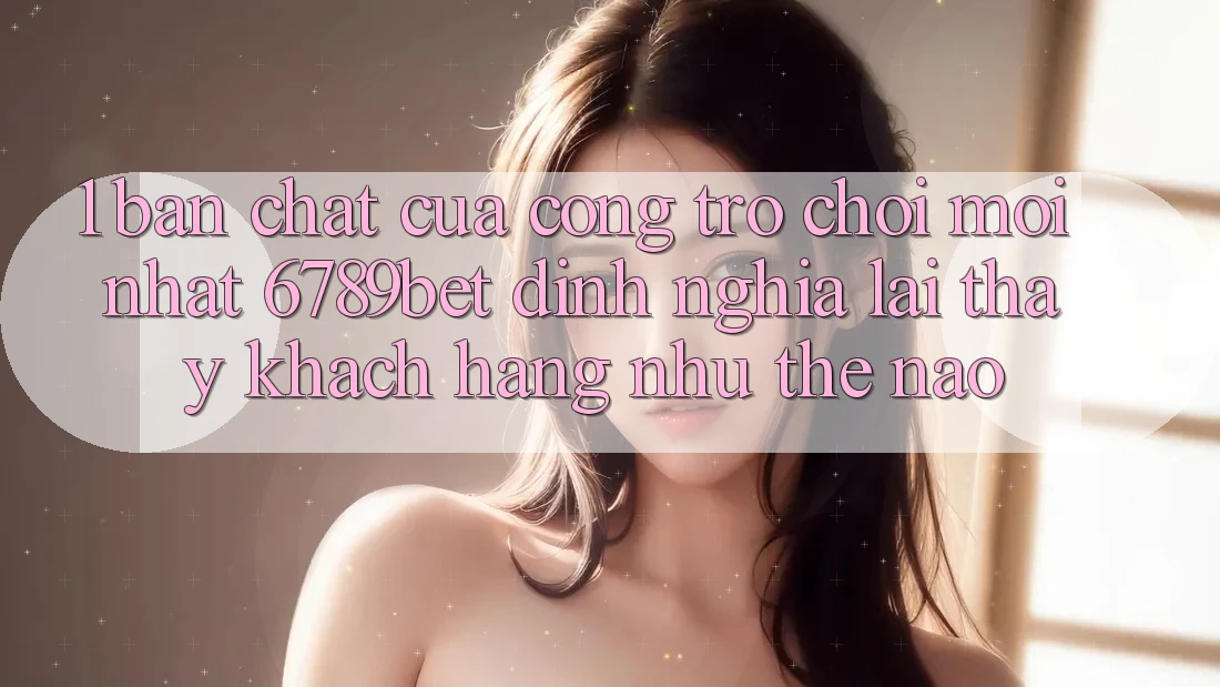 1. Bản Chất Của “Cổng Trò chơi Mới nhất”: 6789bet Định Nghĩa Lại Thấy Khách hàng Như Thế Nào?
