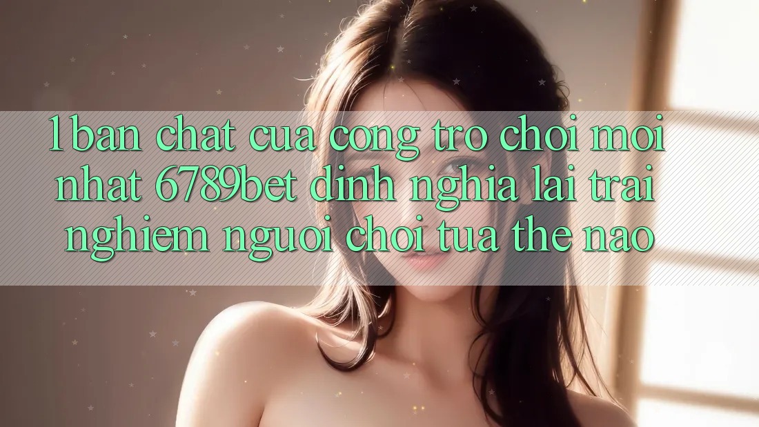1. Bản Chất Của “Cổng Trò chơi Mới nhất”: 6789bet Định Nghĩa Lại Trải nghiệm Người chơi Tựa Thế Nào?
