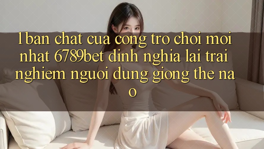 1. Bản Chất Của “Cổng Trò chơi Mới nhất”: 6789bet Định Nghĩa Lại Trải nghiệm Người Dùng Giống Thế Nào?