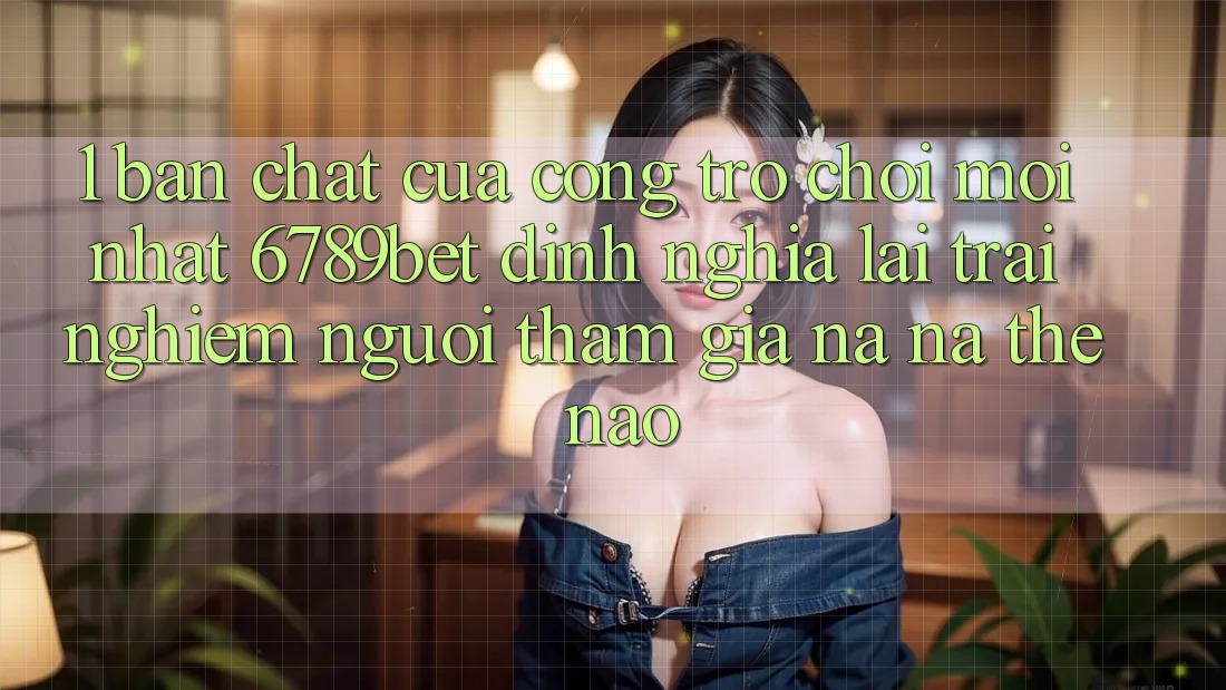 1. Bản Chất Của “Cổng Trò chơi Mới nhất”: 6789bet Định Nghĩa Lại Trải Nghiệm Người tham gia Na ná Thế Nào?