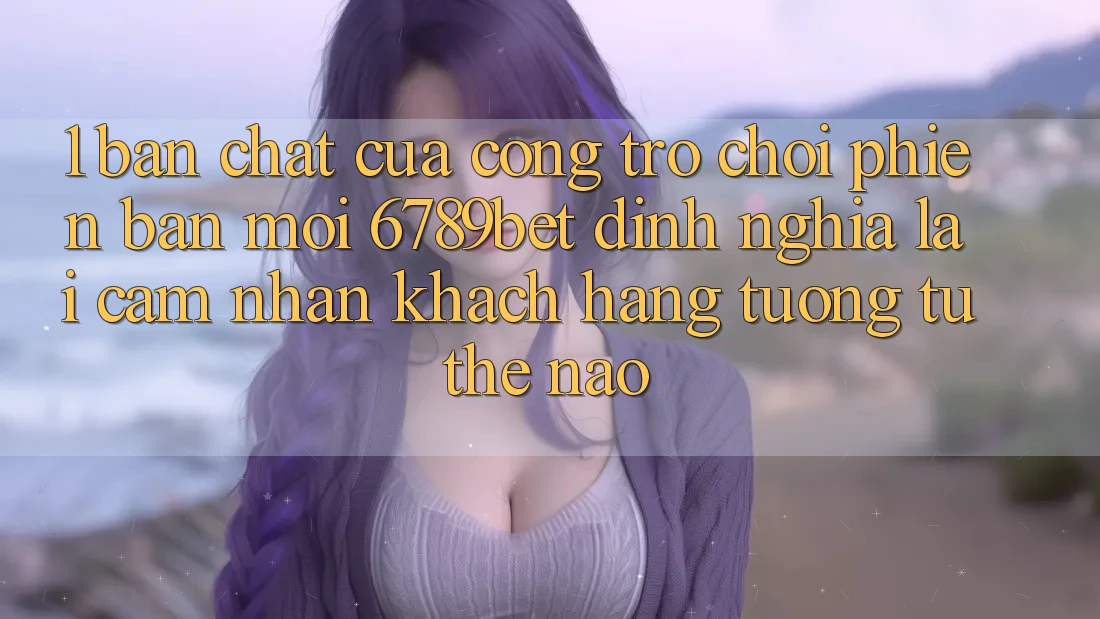1. Bản Chất Của “Cổng Trò chơi Phiên bản mới”: 6789bet Định Nghĩa Lại Cảm nhận Khách hàng Tương tự Thế Nào?