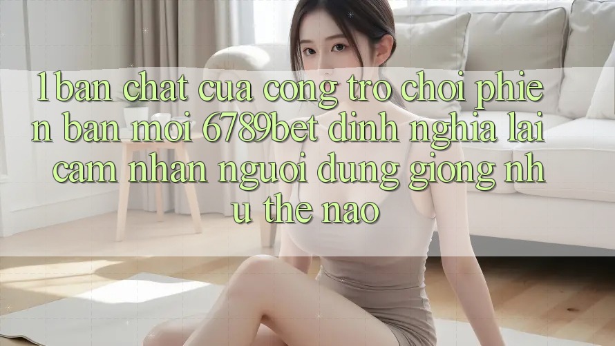 1. Bản Chất Của “Cổng Trò chơi Phiên bản mới”: 6789bet Định Nghĩa Lại Cảm nhận Người Dùng Giống như Thế Nào?