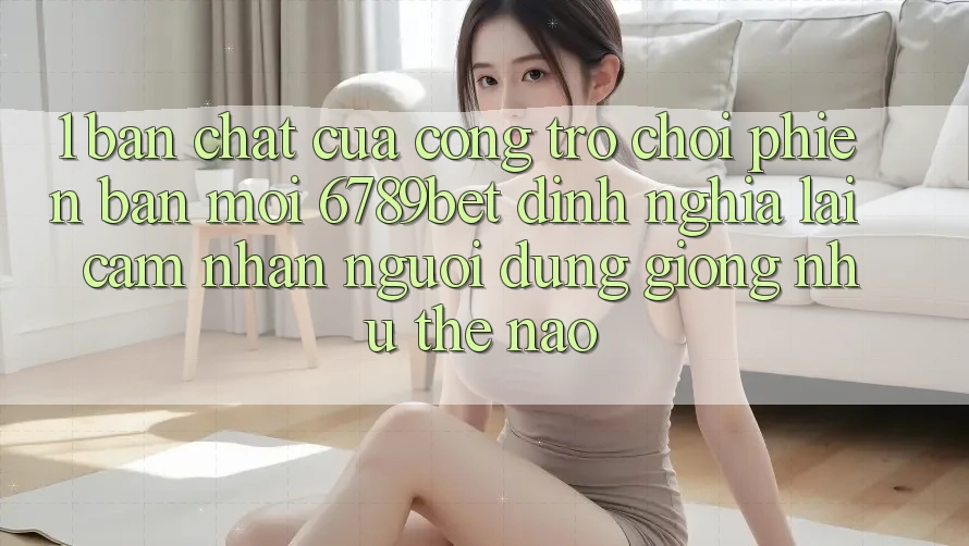 1. Bản Chất Của “Cổng Trò chơi Phiên bản mới”: 6789bet Định Nghĩa Lại Cảm nhận Người Dùng Giống như Thế Nào?