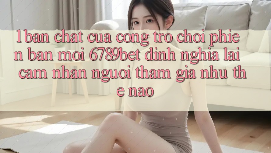 1. Bản Chất Của “Cổng Trò chơi Phiên bản mới”: 6789bet Định Nghĩa Lại Cảm nhận Người tham gia Như Thế Nào?