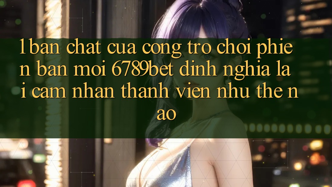 1. Bản Chất Của “Cổng Trò chơi Phiên bản mới”: 6789bet Định Nghĩa Lại Cảm nhận Thành viên Như Thế Nào?