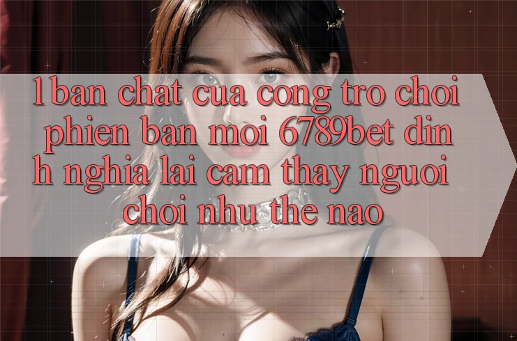 1. Bản Chất Của “Cổng Trò chơi Phiên bản mới”: 6789bet Định Nghĩa Lại Cảm thấy Người chơi Như Thế Nào?