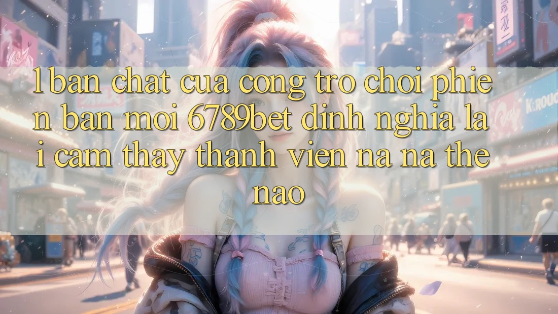 1. Bản Chất Của “Cổng Trò chơi Phiên bản mới”: 6789bet Định Nghĩa Lại Cảm thấy Thành viên Na ná Thế Nào?