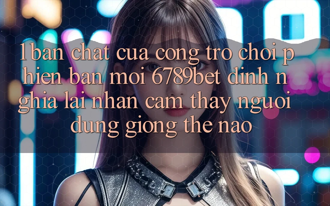 1. Bản Chất Của “Cổng Trò chơi Phiên bản mới”: 6789bet Định Nghĩa Lại Nhận cảm thấy Người Dùng Giống Thế Nào?