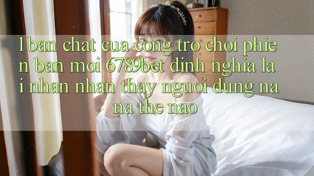 1. Bản Chất Của “Cổng Trò chơi Phiên bản mới”: 6789bet Định Nghĩa Lại Nhận nhận thấy Người Dùng Na ná Thế Nào?