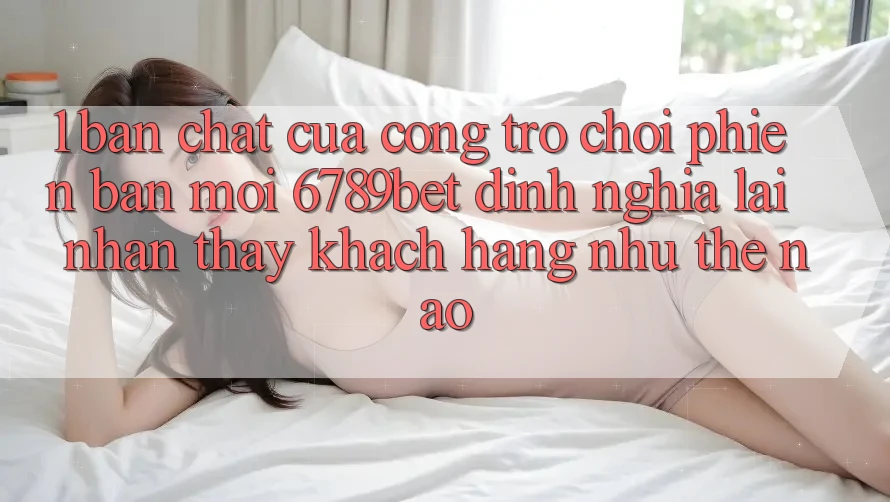 1. Bản Chất Của “Cổng Trò chơi Phiên bản mới”: 6789bet Định Nghĩa Lại Nhận thấy Khách hàng Như Thế Nào?