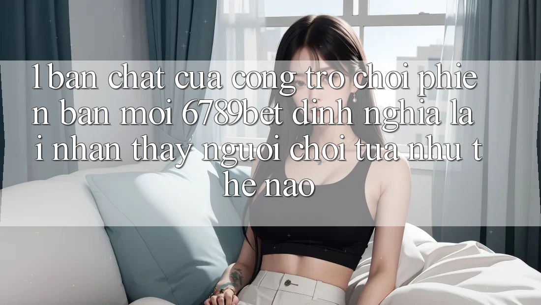 1. Bản Chất Của “Cổng Trò chơi Phiên bản mới”: 6789bet Định Nghĩa Lại Nhận thấy Người chơi Tựa như Thế Nào?