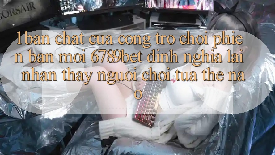 1. Bản Chất Của “Cổng Trò chơi Phiên bản mới”: 6789bet Định Nghĩa Lại Nhận thấy Người chơi Tựa Thế Nào?