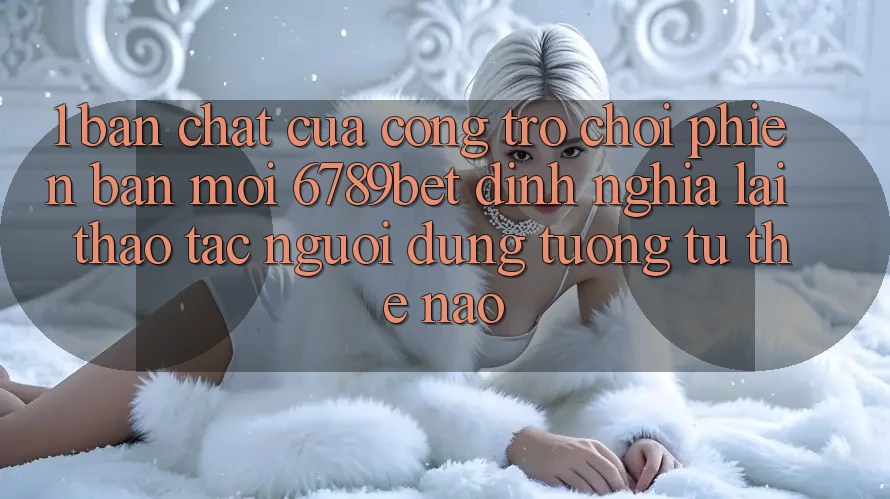 1. Bản Chất Của “Cổng Trò chơi Phiên bản mới”: 6789bet Định Nghĩa Lại Thao tác Người Dùng Tương tự Thế Nào?