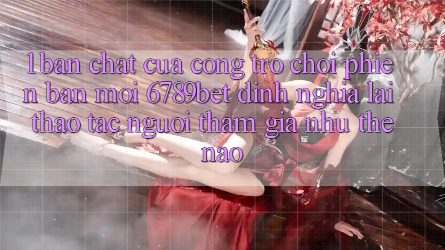1. Bản Chất Của “Cổng Trò chơi Phiên bản mới”: 6789bet Định Nghĩa Lại Thao tác Người tham gia Như Thế Nào?