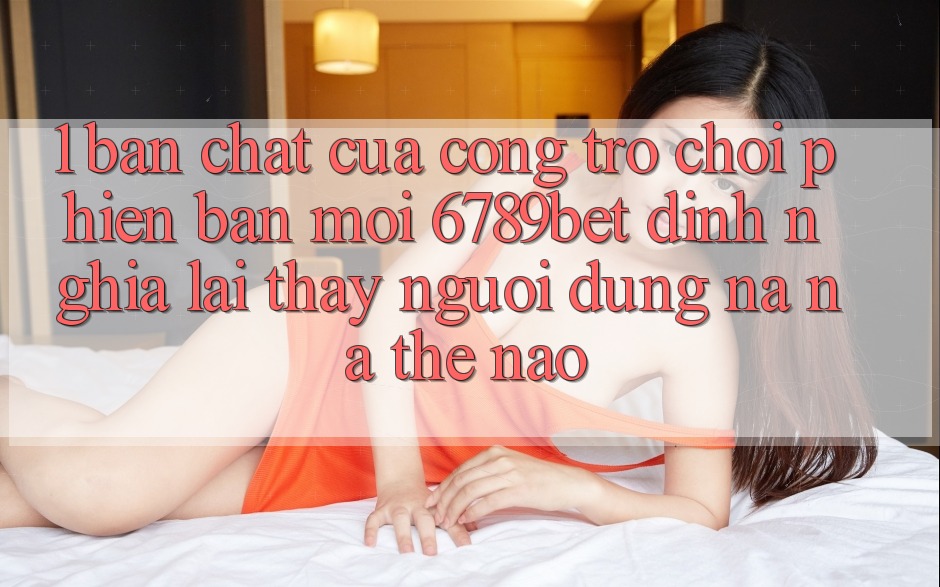 1. Bản Chất Của “Cổng Trò chơi Phiên bản mới”: 6789bet Định Nghĩa Lại Thấy Người Dùng Na ná Thế Nào?
