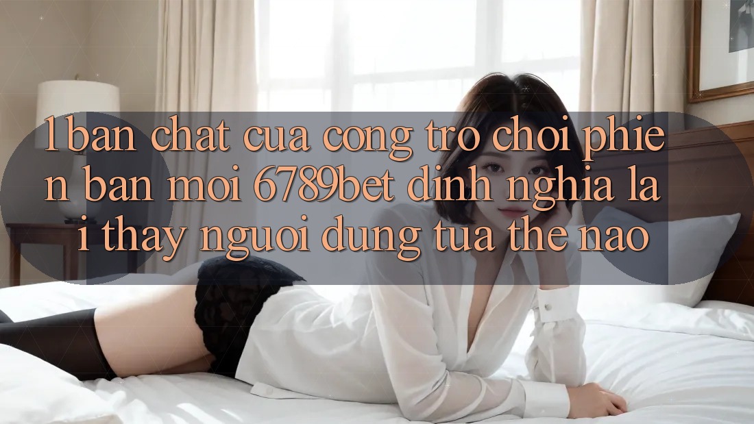 1. Bản Chất Của “Cổng Trò chơi Phiên bản mới”: 6789bet Định Nghĩa Lại Thấy Người Dùng Tựa Thế Nào?