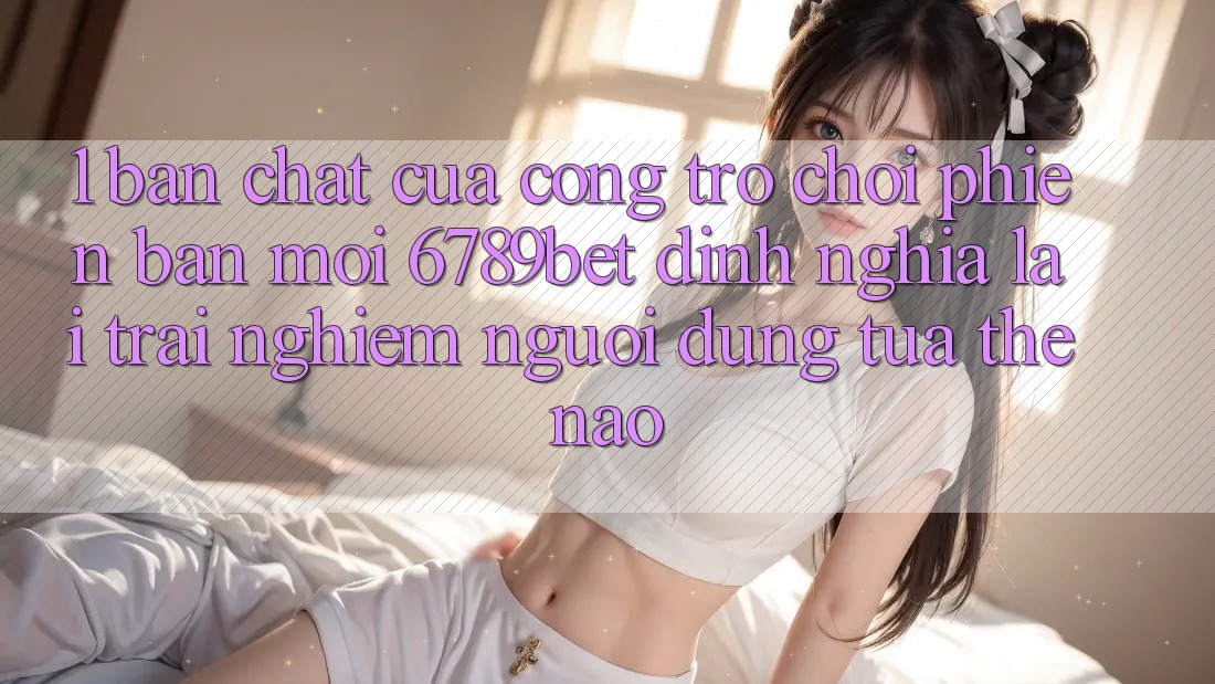 1. Bản Chất Của “Cổng Trò chơi Phiên bản mới”: 6789bet Định Nghĩa Lại Trải Nghiệm Người Dùng Tựa Thế Nào?