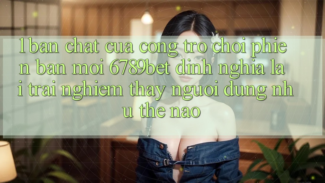 1. Bản Chất Của “Cổng Trò chơi Phiên bản mới”: 6789bet Định Nghĩa Lại Trải nghiệm thấy Người Dùng Như Thế Nào?