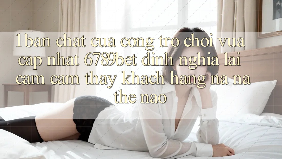 1. Bản Chất Của “Cổng Trò chơi Vừa cập nhật”: 6789bet Định Nghĩa Lại Cảm cảm thấy Khách hàng Na ná Thế Nào?