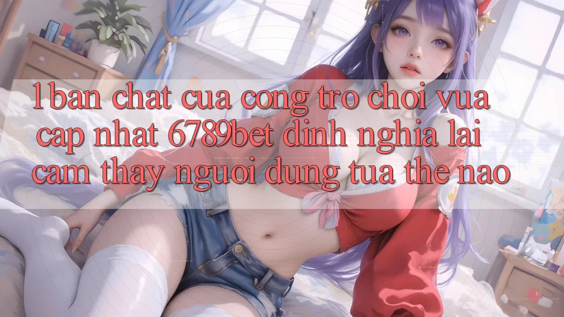 1. Bản Chất Của “Cổng Trò chơi Vừa cập nhật”: 6789bet Định Nghĩa Lại Cảm thấy Người Dùng Tựa Thế Nào?