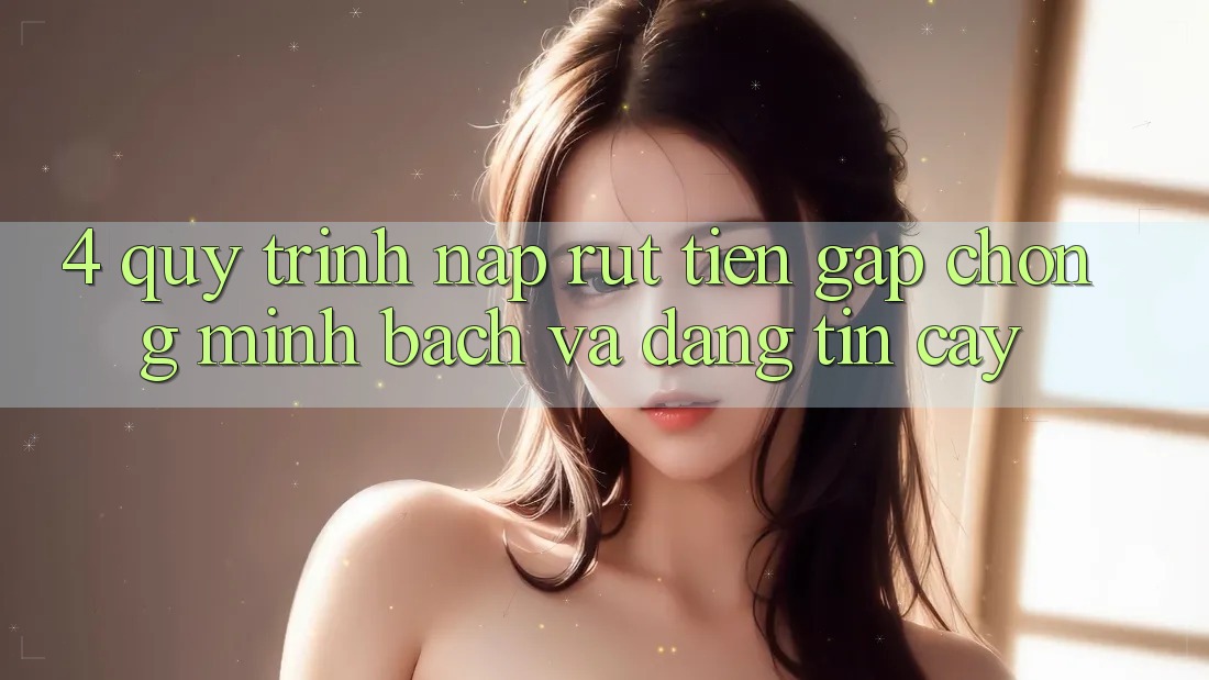 4. Quy Trình Nạp Rút Tiền: Gấp chóng, Minh Bạch và Đáng tin cậy