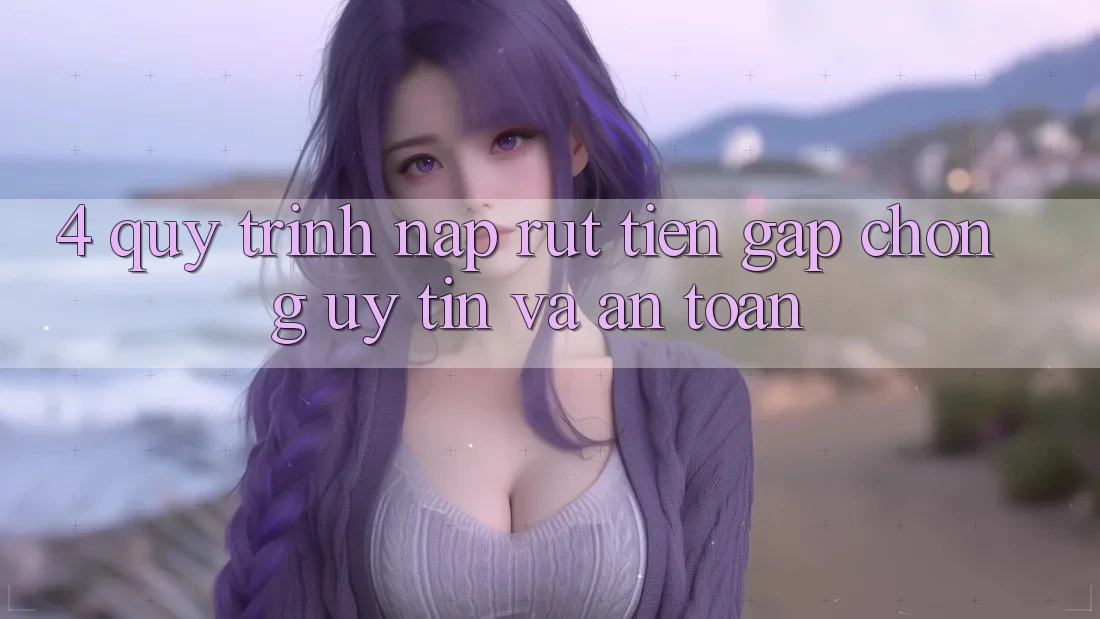 4. Quy Trình Nạp Rút Tiền: Gấp Chóng, Uy tín và An Toàn