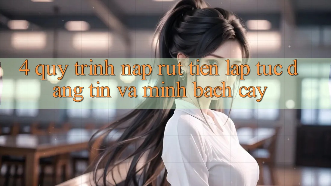 4. Quy Trình Nạp Rút Tiền: Lập tức, Đáng tin và Minh bạch cậy