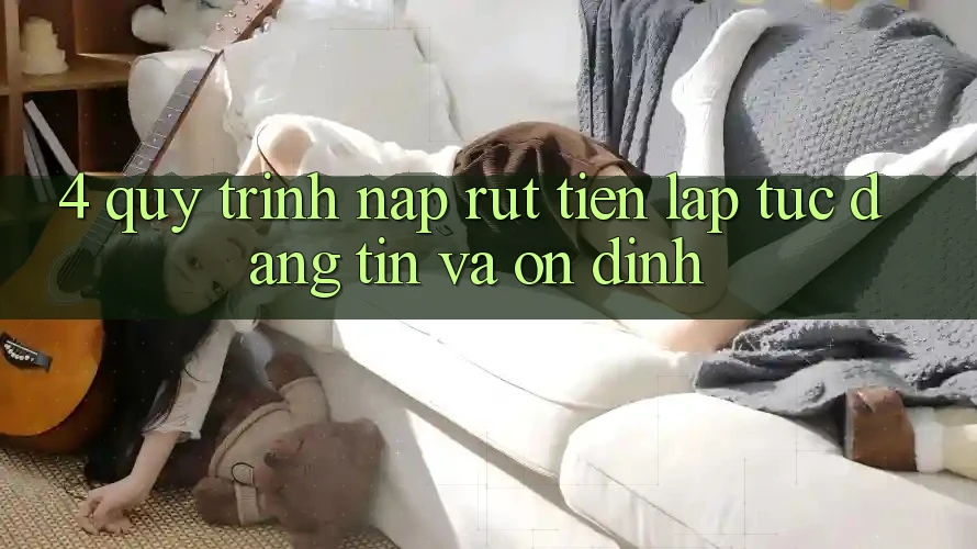 4. Quy Trình Nạp Rút Tiền: Lập tức, Đáng tin và Ổn định