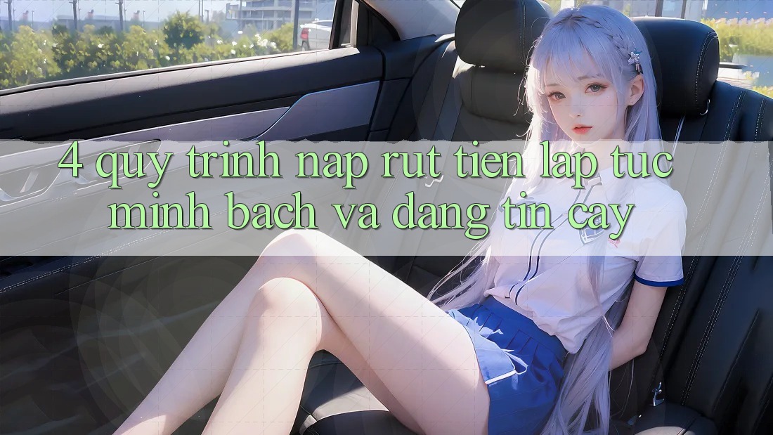 4. Quy Trình Nạp Rút Tiền: Lập tức, Minh Bạch và Đáng tin cậy
