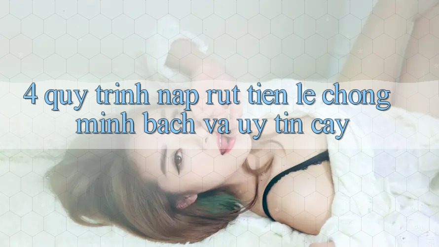 4. Quy Trình Nạp Rút Tiền: Lẹ Chóng, Minh Bạch và Uy tín cậy