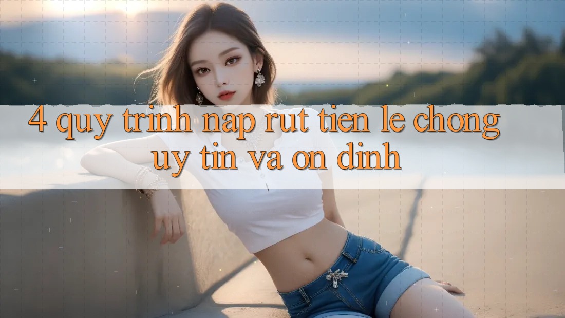 4. Quy Trình Nạp Rút Tiền: Lẹ Chóng, Uy tín và Ổn định