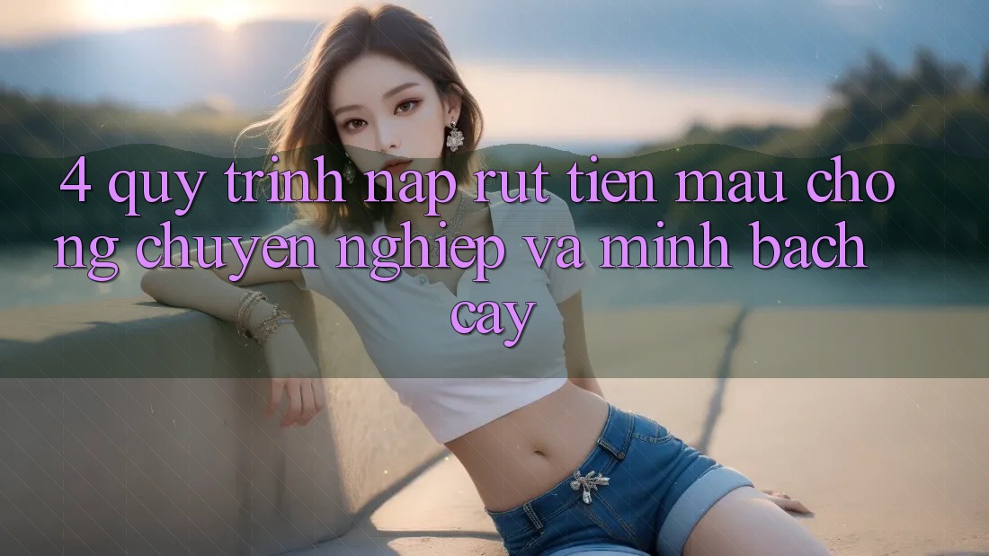 4. Quy Trình Nạp Rút Tiền: Mau chóng, Chuyên nghiệp và Minh bạch cậy