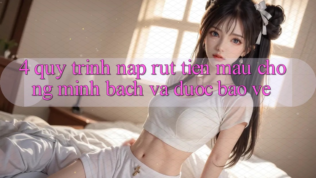 4. Quy Trình Nạp Rút Tiền: Mau Chóng, Minh Bạch và Được bảo vệ