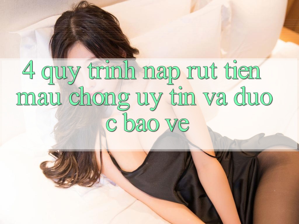 4. Quy Trình Nạp Rút Tiền: Mau Chóng, Uy tín và Được bảo vệ