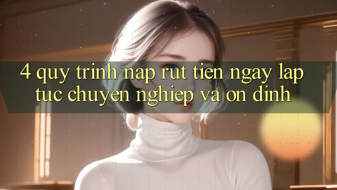 4. Quy Trình Nạp Rút Tiền: Ngay lập tức, Chuyên nghiệp và Ổn định