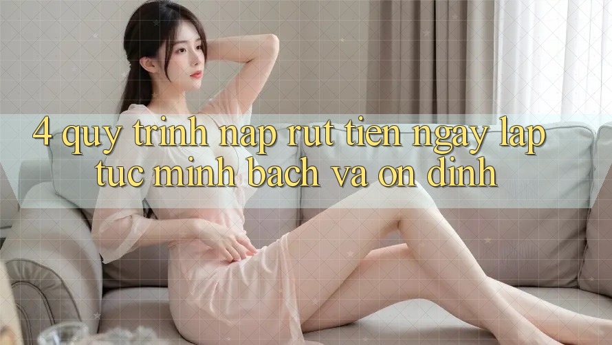 4. Quy Trình Nạp Rút Tiền: Ngay lập tức, Minh Bạch và Ổn định
