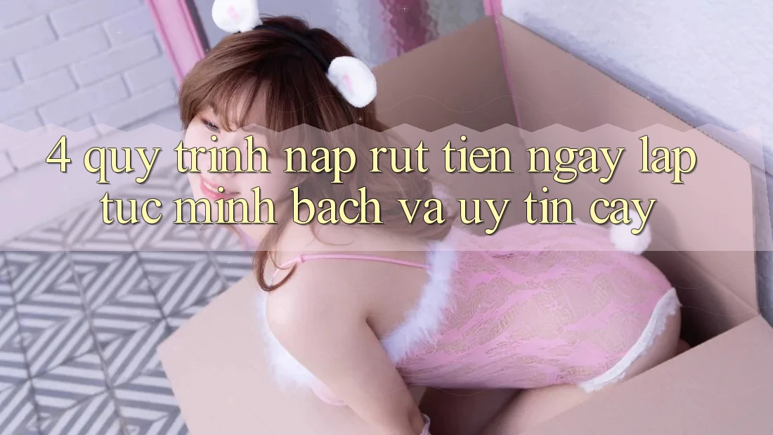 4. Quy Trình Nạp Rút Tiền: Ngay lập tức, Minh Bạch và Uy tín cậy