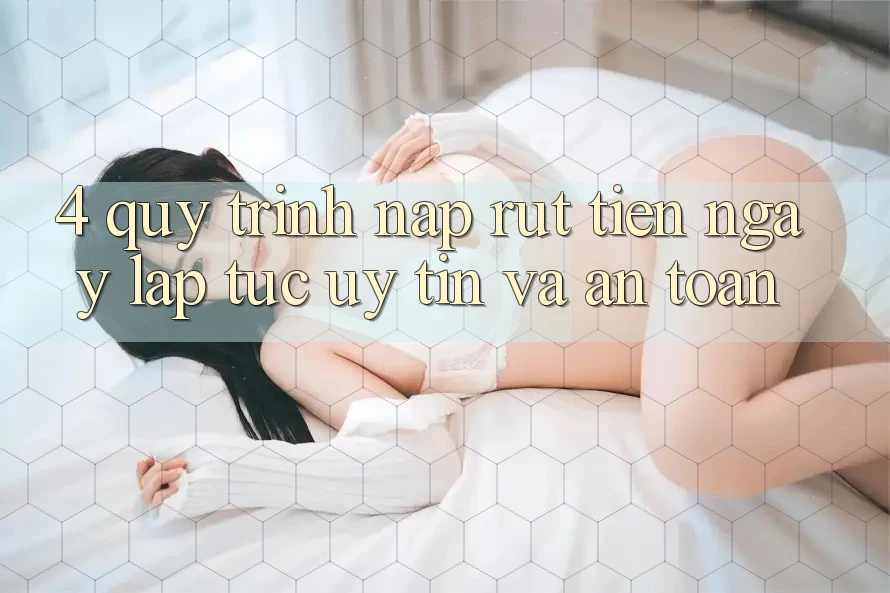 4. Quy Trình Nạp Rút Tiền: Ngay lập tức, Uy tín và An Toàn