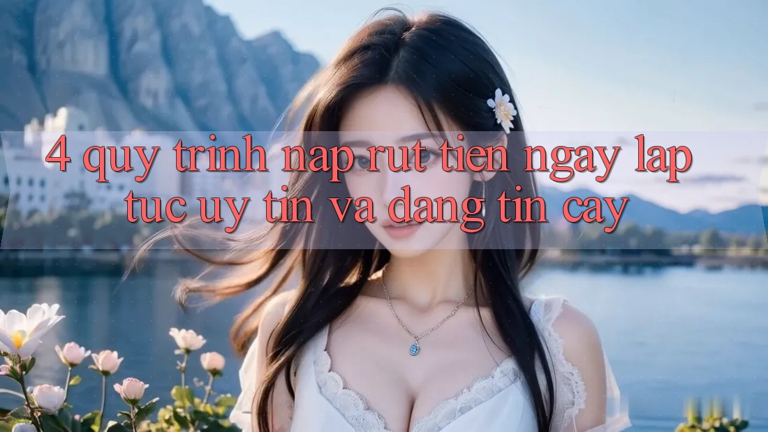 4. Quy Trình Nạp Rút Tiền: Ngay lập tức, Uy tín và Đáng tin cậy