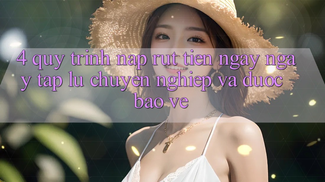 4. Quy Trình Nạp Rút Tiền: Ngay ngay tắp lự, Chuyên nghiệp và Được bảo vệ