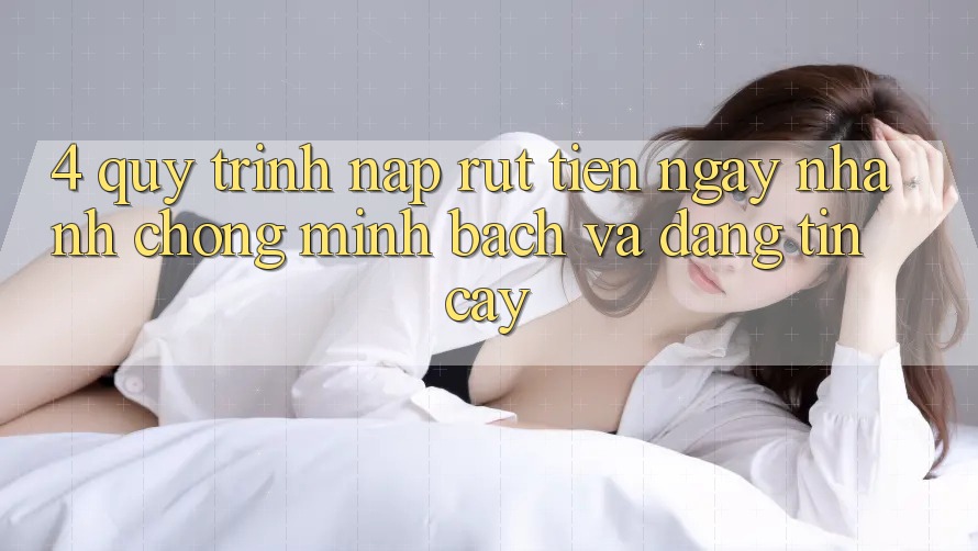 4. Quy Trình Nạp Rút Tiền: Ngay nhanh chóng, Minh Bạch và Đáng tin cậy