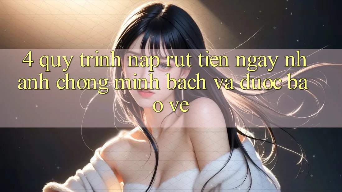 4. Quy Trình Nạp Rút Tiền: Ngay nhanh chóng, Minh Bạch và Được bảo vệ