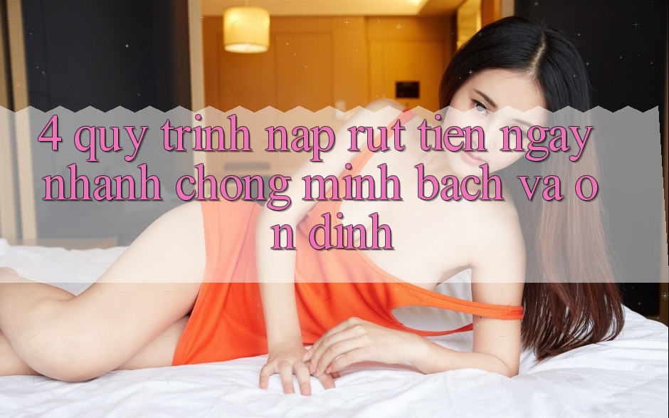 4. Quy Trình Nạp Rút Tiền: Ngay nhanh chóng, Minh Bạch và Ổn định