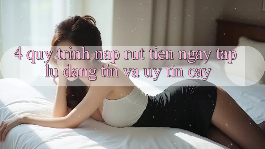 4. Quy Trình Nạp Rút Tiền: Ngay tắp lự, Đáng tin và Uy tín cậy