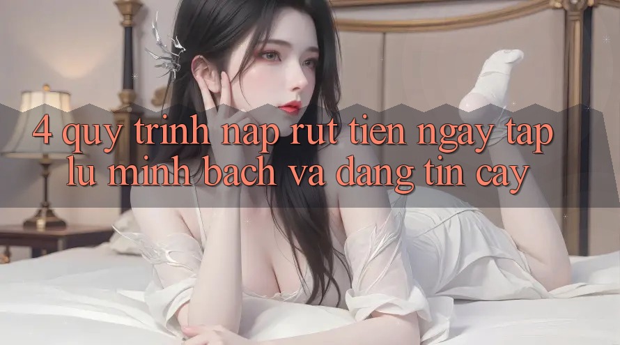 4. Quy Trình Nạp Rút Tiền: Ngay tắp lự, Minh Bạch và Đáng tin cậy